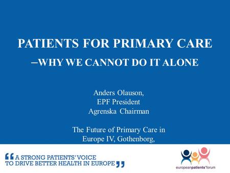 PATIENTS FOR PRIMARY CARE – WHY WE CANNOT DO IT ALONE Anders Olauson, EPF President Agrenska Chairman The Future of Primary Care in Europe IV, Gothenborg,