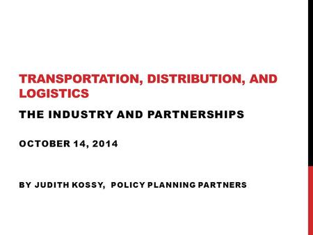 TRANSPORTATION, DISTRIBUTION, AND LOGISTICS THE INDUSTRY AND PARTNERSHIPS OCTOBER 14, 2014 BY JUDITH KOSSY, POLICY PLANNING PARTNERS.