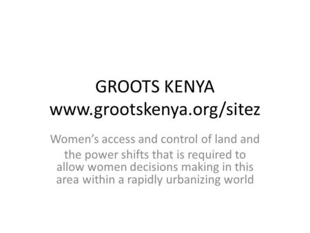 GROOTS KENYA www.grootskenya.org/sitez Women’s access and control of land and the power shifts that is required to allow women decisions making in this.