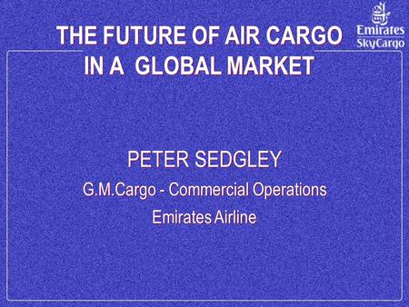 THE FUTURE OF AIR CARGO IN A GLOBAL MARKET THE FUTURE OF AIR CARGO IN A GLOBAL MARKET PETER SEDGLEY G.M.Cargo - Commercial Operations Emirates Airline.