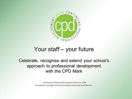 Your staff – your future Celebrate, recognise and extend your school’s approach to professional development with the CPD Mark Continuing Professional Development.