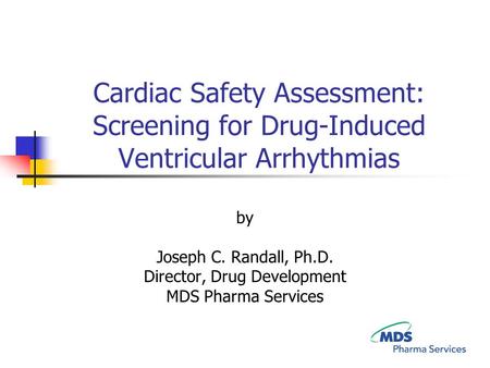 Cardiac Safety Assessment: Screening for Drug-Induced Ventricular Arrhythmias by Joseph C. Randall, Ph.D. Director, Drug Development MDS Pharma Services.