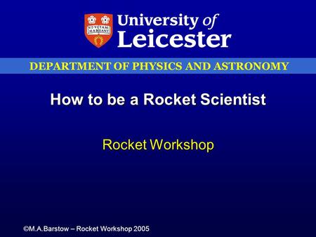 DEPARTMENT OF PHYSICS AND ASTRONOMY ©M.A.Barstow – Rocket Workshop 2005 How to be a Rocket Scientist Rocket Workshop.