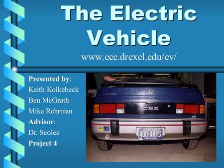 The Electric Vehicle The Electric Vehicle www.ece.drexel.edu/ev/ Presented by: Keith Kolkebeck Ben McGrath Mike Rehrman Advisor: Dr. Scoles Project 4.