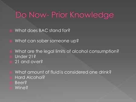  What does BAC stand for?  What can sober someone up?  What are the legal limits of alcohol consumption?  Under 21?  21 and over?  What amount of.