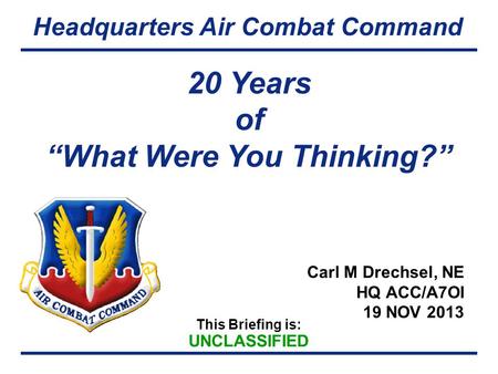 This Briefing is: UNCLASSIFIED Headquarters Air Combat Command Carl M Drechsel, NE HQ ACC/A7OI 19 NOV 2013 20 Years of “What Were You Thinking?”