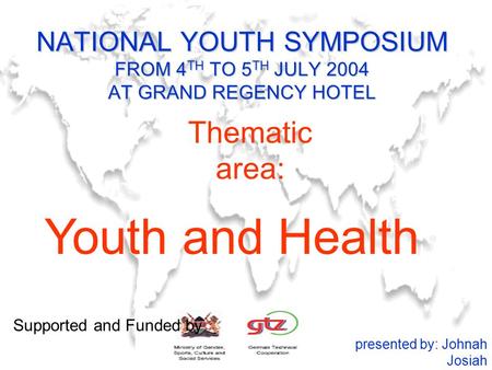 NATIONAL YOUTH SYMPOSIUM FROM 4 TH TO 5 TH JULY 2004 AT GRAND REGENCY HOTEL Youth and Health presented by: Johnah Josiah Thematic area: Supported and Funded.