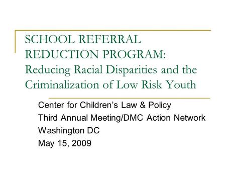 SCHOOL REFERRAL REDUCTION PROGRAM: Reducing Racial Disparities and the Criminalization of Low Risk Youth Center for Children’s Law & Policy Third Annual.