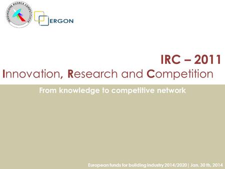 IRC – 2011 I nnovation, R esearch and C ompetition From knowledge to competitive network European funds for building industry 2014/2020| Jan. 30 th, 2014.