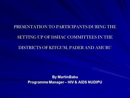 PRESENTATION TO PARTICIPANTS DURING THE SETTING UP OF DSHAC COMMITTEES IN THE DISTRICTS OF KITGUM, PADER AND AMURU By MartinBabu Programme Manager – HIV.