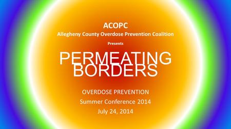 PERMEATING BORDERS OVERDOSE PREVENTION Summer Conference 2014 July 24, 2014 ACOPC Allegheny County Overdose Prevention Coalition Presents.