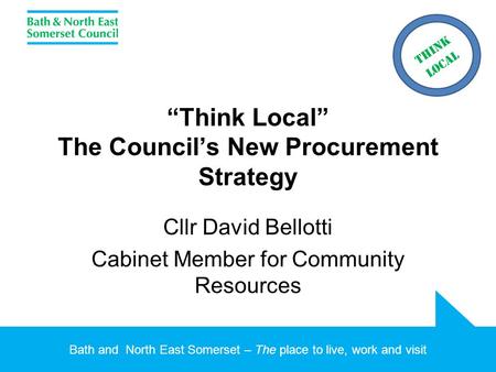 Bath and North East Somerset – The place to live, work and visit “Think Local” The Council’s New Procurement Strategy Cllr David Bellotti Cabinet Member.