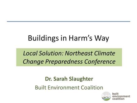 Buildings in Harm’s Way Dr. Sarah Slaughter Built Environment Coalition Local Solution: Northeast Climate Change Preparedness Conference.