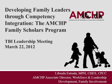Developing Family Leaders through Competency Integration: The AMCHP Family Scholars Program TBI Leadership Meeting March 22, 2012 Librada Estrada, MPH,