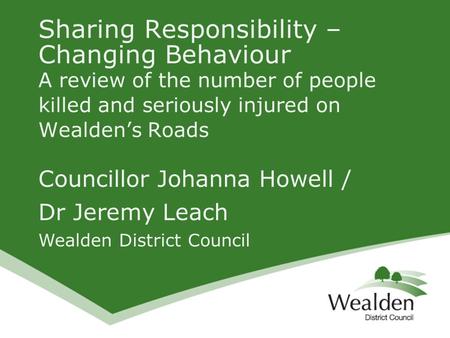 Councillor Johanna Howell / Dr Jeremy Leach Wealden District Council Sharing Responsibility – Changing Behaviour A review of the number of people killed.
