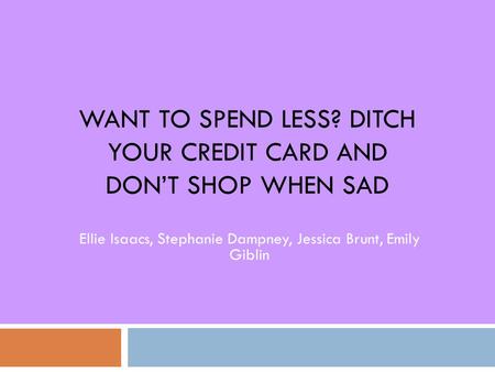 WANT TO SPEND LESS? DITCH YOUR CREDIT CARD AND DON’T SHOP WHEN SAD Ellie Isaacs, Stephanie Dampney, Jessica Brunt, Emily Giblin.