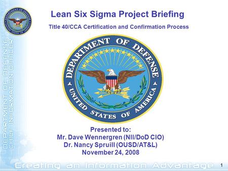 1 Presented to: Mr. Dave Wennergren (NII/DoD CIO) Dr. Nancy Spruill (OUSD/AT&L) November 24, 2008 Lean Six Sigma Project Briefing Title 40/CCA Certification.