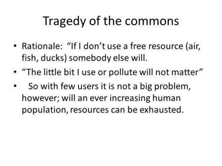 Tragedy of the commons Rationale: “If I don’t use a free resource (air, fish, ducks) somebody else will. “The little bit I use or pollute will not matter”