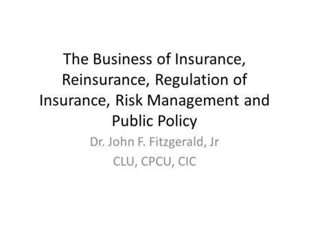 The Business of Insurance, Reinsurance, Regulation of Insurance, Risk Management and Public Policy Dr. John F. Fitzgerald, Jr CLU, CPCU, CIC.