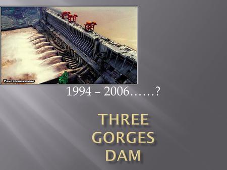 1994 – 2006……?.  Largest hydroelectric dam in the world  Largest construction project for China since building the Great Wall  Chinese government claims.
