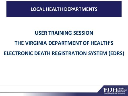 LOCAL HEALTH DEPARTMENTS USER TRAINING SESSION THE VIRGINIA DEPARTMENT OF HEALTH’S ELECTRONIC DEATH REGISTRATION SYSTEM (EDRS)