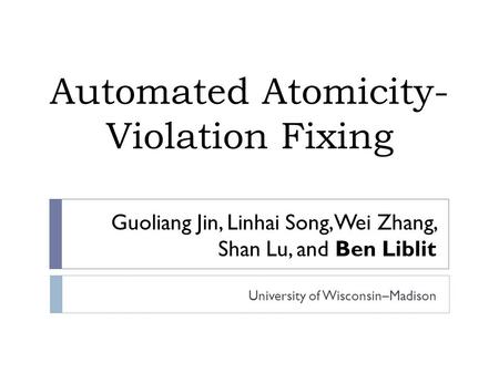 Guoliang Jin, Linhai Song, Wei Zhang, Shan Lu, and Ben Liblit University of Wisconsin–Madison Automated Atomicity- Violation Fixing.