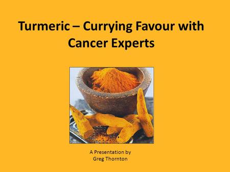 Turmeric – Currying Favour with Cancer Experts A Presentation by Greg Thornton.