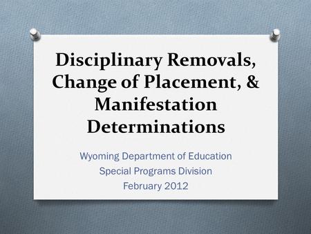 Disciplinary Removals, Change of Placement, & Manifestation Determinations Wyoming Department of Education Special Programs Division February 2012.