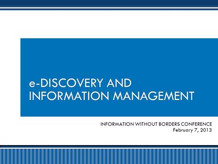 INFORMATION WITHOUT BORDERS CONFERENCE February 7, 2013 e-DISCOVERY AND INFORMATION MANAGEMENT.