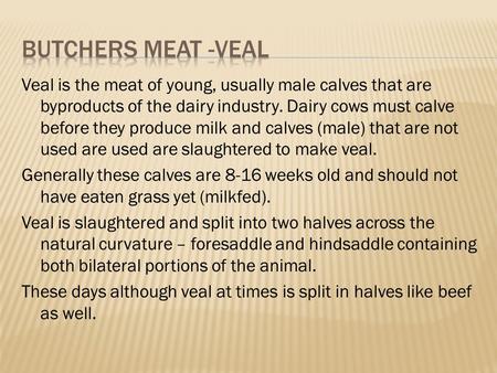 Veal is the meat of young, usually male calves that are byproducts of the dairy industry. Dairy cows must calve before they produce milk and calves (male)