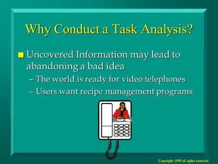 Copyright 1999 all rights reserved Why Conduct a Task Analysis? n Uncovered Information may lead to abandoning a bad idea –The world is ready for video.