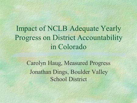 Impact of NCLB Adequate Yearly Progress on District Accountability in Colorado Carolyn Haug, Measured Progress Jonathan Dings, Boulder Valley School District.
