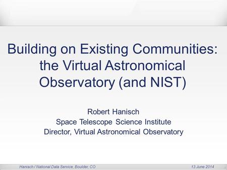 Hanisch / National Data Service, Boulder, CO 13 June 2014 Building on Existing Communities: the Virtual Astronomical Observatory (and NIST) Robert Hanisch.