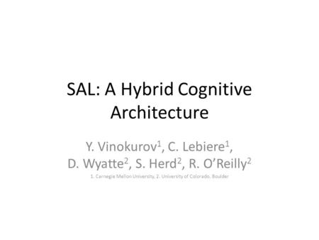 SAL: A Hybrid Cognitive Architecture Y. Vinokurov 1, C. Lebiere 1, D. Wyatte 2, S. Herd 2, R. O’Reilly 2 1. Carnegie Mellon University, 2. University of.