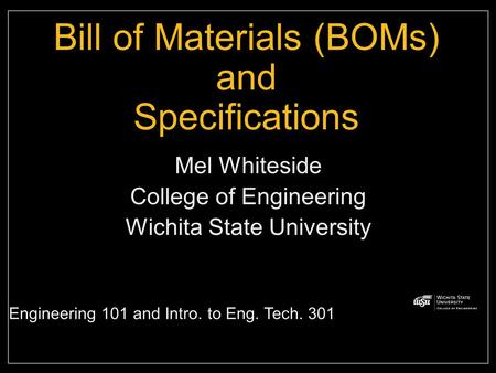 Bill of Materials (BOMs) and Specifications Mel Whiteside College of Engineering Wichita State University Engineering 101 and Intro. to Eng. Tech. 301.