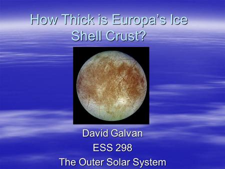 How Thick is Europa’s Ice Shell Crust? David Galvan ESS 298 The Outer Solar System.