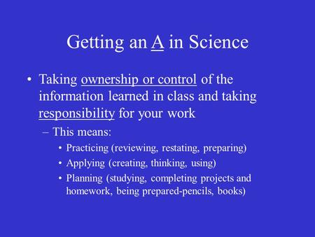 Getting an A in Science Taking ownership or control of the information learned in class and taking responsibility for your work –This means: Practicing.