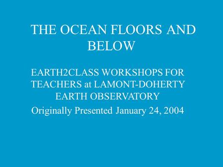 THE OCEAN FLOORS AND BELOW EARTH2CLASS WORKSHOPS FOR TEACHERS at LAMONT-DOHERTY EARTH OBSERVATORY Originally Presented January 24, 2004.