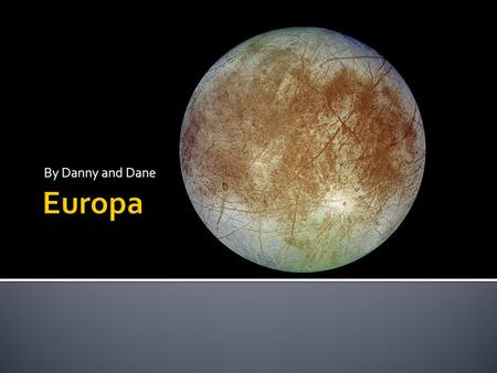 By Danny and Dane.  Europa is the sixth moon of Jupiter’s 67 moons.  It is frozen over by ice.  There is a possibly of water underneath its surface.