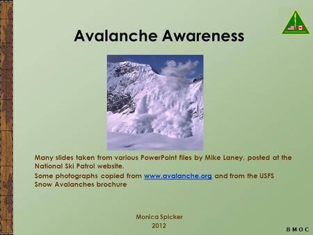 B M O C Avalanche Awareness Monica Spicker 2012 Many slides taken from various PowerPoint files by Mike Laney, posted at the National Ski Patrol website.