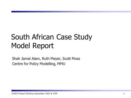 CAVES Project Meeting September 2007 ● CPM1 South African Case Study Model Report Shah Jamal Alam, Ruth Meyer, Scott Moss Centre for Policy Modelling,