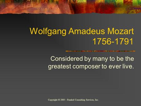 Wolfgang Amadeus Mozart 1756-1791 Considered by many to be the greatest composer to ever live. Copyright © 2005 - Frankel Consulting Services, Inc.