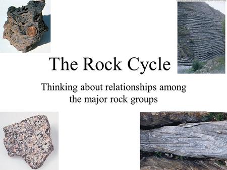 The Rock Cycle Thinking about relationships among the major rock groups.