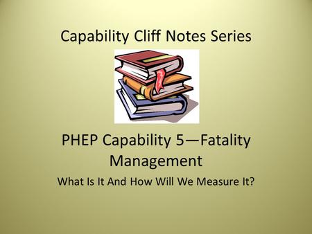 Capability Cliff Notes Series PHEP Capability 5—Fatality Management What Is It And How Will We Measure It?