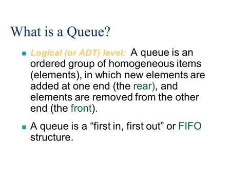 What is a Queue? n Logical (or ADT) level: A queue is an ordered group of homogeneous items (elements), in which new elements are added at one end (the.