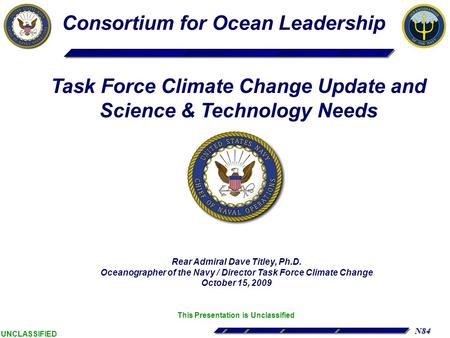 N84 UNCLASSIFIED Rear Admiral Dave Titley, Ph.D. Oceanographer of the Navy / Director Task Force Climate Change October 15, 2009 This Presentation is Unclassified.