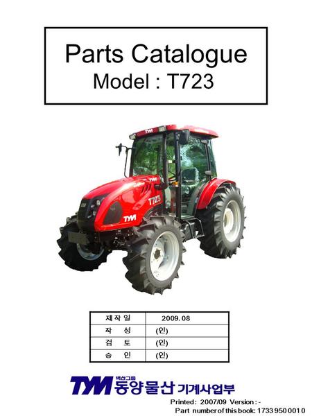 Parts Catalogue Model : T723 Printed : 2007/09 Version : - Part number of this book: 1733 950 001 0 제 작 일제 작 일 2009. 08 작 성 ( 인 ) 검 토 ( 인 ) 승 인 ( 인 )