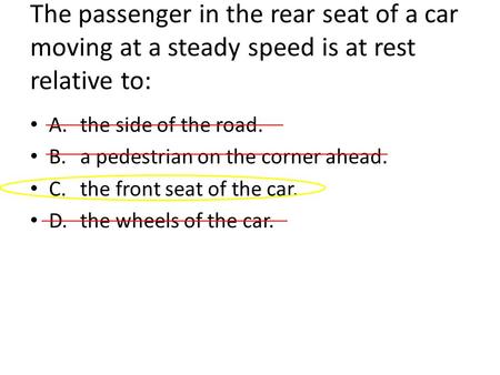 The passenger in the rear seat of a car moving at a steady speed is at rest relative to: A.the side of the road. B.a pedestrian on the corner ahead. C.the.