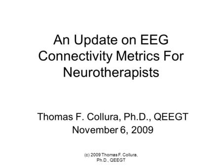 An Update on EEG Connectivity Metrics For Neurotherapists Thomas F. Collura, Ph.D., QEEGT November 6, 2009 (c) 2009 Thomas F. Collura, Ph.D., QEEGT.