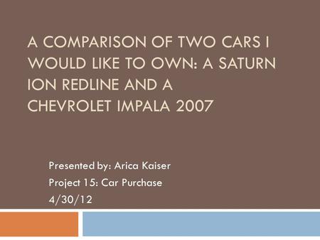 A COMPARISON OF TWO CARS I WOULD LIKE TO OWN: A SATURN ION REDLINE AND A CHEVROLET IMPALA 2007 Presented by: Arica Kaiser Project 15: Car Purchase 4/30/12.